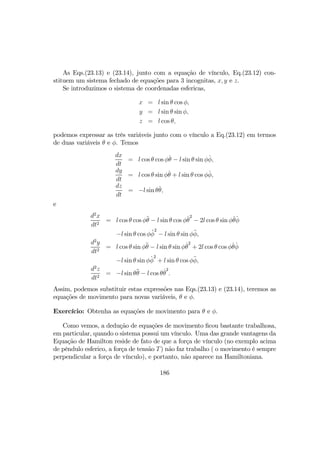 As Eqs.(23.13) e (23.14), junto com a equação de vínculo, Eq.(23.12) con-
stituem um sistema fechado de equações para 3 incognitas, x, y e z.
Se introduzimos o sistema de coordenadas esfericas,
x = l sin θ cos φ,
y = l sin θ sin φ,
z = l cos θ,
podemos expressar as três variáveis junto com o vínculo a Eq.(23.12) em termos
de duas variáveis θ e φ. Temos
dx
dt
= l cos θ cos φ˙θ − l sin θ sin φ˙φ,
dy
dt
= l cos θ sin φ˙θ + l sin θ cos φ˙φ,
dz
dt
= −l sin θ˙θ,
e
d2
x
dt2
= l cos θ cos φ¨θ − l sin θ cos φ˙θ
2
− 2l cos θ sin φ˙θ ˙φ
−l sin θ cos φ´φ
2
− l sin θ sin φ¨φ,
d2
y
dt2
= l cos θ sin φ¨θ − l sin θ sin φ˙θ
2
+ 2l cos θ cos φ˙θ ˙φ
−l sin θ sin φ ˙φ
2
+ l sin θ cos φ¨φ,
d2
z
dt2
= −l sin θ¨θ − l cos θ˙θ
2
.
Assim, podemos substituir estas expressões nas Eqs.(23.13) e (23.14), teremos as
equações de movimento para novas variáveis, θ e φ.
Exercício: Obtenha as equações de movimento para θ e φ.
Como vemos, a dedução de equações de movimento ﬁcou bastante trabalhosa,
em particular, quando o sistema possui um vínculo. Uma das grande vantagens da
Equação de Hamilton reside de fato de que a força de vínculo (no exemplo acima
de pêndulo esferico, a força de tensão T) não faz trabalho ( o movimento é sempre
perpendicular a força de vínculo), e portanto, não aparece na Hamiltoniana.
186
 