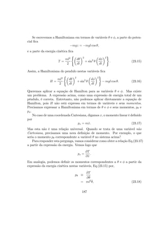 Se escrevemos a Hamiltoniana em termos de variáveis θ e φ, a parte do poten-
cial ﬁca
−mgz = −mgl cos θ,
e a parte da energia cinética ﬁca
T =
ml2
2
(µ
dθ
dt
¶2
+ sin2
θ
µ
dφ
dt
¶2
)
. (23.15)
Assim, a Hamiltoniana do pendulo nestas variáveis ﬁca
H =
ml2
2
(µ
dθ
dt
¶2
+ sin2
θ
µ
dφ
dt
¶2
)
− mgl cos θ. (23.16)
Queremos aplicar a equação de Hamilton para as variáveis θ e φ. Mas existe
um problema. A expressão acima, como uma expressão de energia total de um
pêndulo, é correta. Entretanto, não podemos aplicar diretamente a equação de
Hamilton, pois H não está expressa em termos de variáveis e seus momentos.
Precisamos expressar a Hamiltoniana em termos de θ e φ e seus momentos, pθ e
pφ.
No caso de uma coordenada Cartesiana, digamos x, o momento linear é deﬁnido
por
px = m ˙x. (23.17)
Mas esta não é uma relação universal. Quando se trata de uma variável não
Cartesiana, precisamos uma nova deﬁnição de momento. Por exemplo, o que
seria o momento pθ correspondente a variável θ no sistema acima?
Para responder esta pergunga, vamos considerar como obter a relação Eq.(23.17)
a partir da expressão da energia. Vemos logo que
px =
∂T
∂ ˙x
.
Em analogia, podemos deﬁnir os momentos correspondentes a θ e φ a partir da
expressão da energia cinética nestas variáveis, Eq.(23.15) por,
pθ ≡
∂T
∂ ˙θ
= ml2 ˙θ, (23.18)
187
 