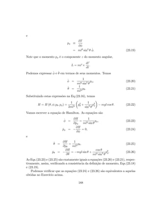 e
pφ ≡
∂T
∂ ˙φ
= ml2
sin2
θ ˙φ. (23.19)
Note que o momento pφ é o componente z do momento angular,
L = mr ×
dr
dt
.
Podemos expressar ˙φ e ˙θ em termos de seus momentos. Temos
˙φ =
1
ml2 sin2
θ
pφ, (23.20)
˙θ =
1
ml2
pθ. (23.21)
Substituindo estas expressões na Eq.(23.16), temos
H = H (θ, φ; pθ, pφ) =
1
2ml2
µ
p2
θ +
1
sin2
θ
p2
φ
¶
− mgl cos θ. (23.22)
Vamos escrever a equação de Hamilton. As equações são
˙φ =
∂H
∂pφ
=
1
ml2 sin θ
pφ, (23.23)
˙pφ = −
∂H
∂φ
= 0, (23.24)
e
˙θ =
∂H
∂pθ
=
1
ml2
pθ, (23.25)
˙pθ = −
∂H
∂θ
= −mgl sin θ +
cos θ
ml2 sin3
θ
p2
φ. (23.26)
As Eqs.(23.23) e (23.25) são exatamente iguais a equações (23.20) e (23.21), respec-
tivamente, assim, veriﬁcando a consistência da deﬁnição de momento, Eqs.(23.18)
e (23.19).
Podemos veriﬁcar que as equações (23.24) e (23.26) são equivalentes a aquelas
obtidas no Exercício acima.
188
 