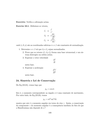 Exercício: Veriﬁca a aﬁrmação acima.
Exercise 23.1. Deﬁnimos os vetores,
er ≡
r
r
,
eθ ≡ α
∂er
∂θ
,
eφ ≡ β
∂er
∂φ
,
onde (r, θ, φ) são as coordenadas esfericas e α e β são constantes de normalização.
1. Determine α e β tal que eθ e eφ sejam normalizados.
2. Prove que os vetores (er, eθ, eφ) forma uma base ortonormal, e um sis-
tema destrogiro na ordem acima.
3. Expresse o vetor velocidade
dr
dt
nesta base.
4. Expresse a aceleração
d2
r
dt2
nesta base.
24. Simetria e Lei de Conservação
Da Eq.(23.24), vemos logo que
pφ = const.
Isto é, o momento correspondente ao ângulo φ é uma constante de movimento.
Por outro lado, da Eq.(23.23), temos
pφ = ml2
sin2
θ ˙φ
mostra que este é o momento angular em torno do eixo z. Assim, a conservação
do componente z do momento angular é a consequência imediata do fato de que
a Hamiltoniana não depende de φ !
189
 
