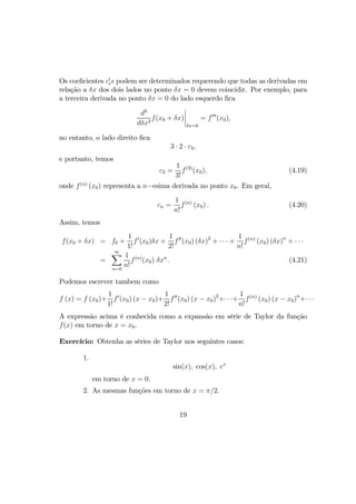Os coeﬁcientes c0
is podem ser determinados requerendo que todas as derivadas em
relação a δx dos dois lados no ponto δx = 0 devem coincidir. Por exemplo, para
a terceira derivada no ponto δx = 0 do lado esquerdo ﬁca
d3
dδx3
f(x0 + δx)
¯
¯
¯
¯
δx=0
= f000
(x0),
no entanto, o lado direito ﬁca
3 · 2 · c3,
e portanto, temos
c3 =
1
3!
f(3)
(x0), (4.19)
onde f(n)
(x0) representa a n−esima derivada no ponto x0. Em geral,
cn =
1
n!
f(n)
(x0) . (4.20)
Assim, temos
f(x0 + δx) = f0 +
1
1!
f0
(x0)δx +
1
2!
f00
(x0) (δx)2
+ · · · +
1
n!
f(n)
(x0) (δx)n
+ · · ·
=
∞X
n=0
1
n!
f(n)
(x0) δxn
. (4.21)
Podemos escrever tambem como
f (x) = f (x0)+
1
1!
f0
(x0) (x − x0)+
1
2!
f00
(x0) (x − x0)2
+· · ·+
1
n!
f(n)
(x0) (x − x0)n
+· · ·
A expressão acima é conhecida como a expansão em série de Taylor da função
f(x) em torno de x = x0.
Exercício: Obtenha as séries de Taylor nos seguintes casos:
1.
sin(x), cos(x), ex
em torno de x = 0.
2. As mesmas funções em torno de x = π/2.
19
 
