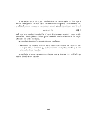A não dependência em φ da Hamiltoniana é a mesma coisa de dizer que a
escolhe da origem da variável φ não inﬂuencia nenhum para a Hamiltoniana. Isto
é, a Hamiltoniana permanece exatamente mesma quando deslocamos a variável φ
φ → φ + φ0, (24.1)
onde φ0 é uma constante arbitrário. A equação acima corresponde a uma rotação
do sistema. Assim, podemos dizer que o sistema é mesmo se rodamos um ângulo
arbitrário em torno do eixo z.
A consideração acima leva para seguinte conclusão:
• O sistema de pêndulo esferico tem a simetria rotacional em torno do eixo
z e, portanto, o momento pφ correspondente ao ângulo azimutal φ é uma
constante do movimento.
A conclusão acima é extremamente importante, e teremos oportunidades de
rever o assunto mais adiante.
190
 