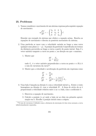 25. Problemas
1. Vamos considerar o movimento de um sistema expressa pela seguinte equação
de movimento.
m
d2
r
dt2
= −


k1 0 0
0 k2 0
0 0 k3

 r.
Desenhe um exemplo do sistema que obdece a equação acima. Resolva as
equações de movimento e discuta as possíveis movimento do sistema.
2. Uma partícula se move com a velocidade variada ao longo a uma curva
qualquer num plano (x − y). A posição da partícula é especiﬁcada em termos
da distância percorrida ao longo a curva a partir do ponto inicial. Seja σ o
vetor unitário tangente a curva no ponto s, na direção em que s aumenta.
1. Mostre que
dσ
ds
=
n⊥
R (s)
,
onde n⊥ é o vetor unitário perpendicular a curva no ponto s e R(s) é
o raio de curvatura da curva24
.
2. Mostre que a velocidade e acceleração da partícula são expressas como
dr
dt
=
ds
dt
σ,
d2
r
dt2
=
d2
s
dt2
σ +
1
R
µ
ds
dt
¶2
n⊥.
3. Uma bala é lançada na direção n, com a velocidade inicial v0. Existe o vento
homogêneo na direção m, com a velocidade W. A força de atrito do ar é
proporcional a velocidade relativa entre o ar e a bala, com o coeﬁciente b.
1. Descreva a equação de movimento.
2. Calcule a posição (x, y) onde a bala cai ao chão em primeira aproxi-
mação em b. Escolhe a posição inicial como a origem.
24
O raio de curvatura é deﬁnido como a distância da interseção de dois retas normais a curva
inﬁnitesimalmente separadas.
191
 