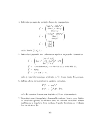 4. Determine os quais das seguintes forças são conservativas.
f =


6abz3
y − 20bx3
y2
6abxz3
− 10bx4
y
18abxz2
y


f =


18abyz3
− 20bx3
y2
18abxz3
6abxyz2


f =


F (x)
G(y)
H(z)


onde a base é {ex, ey, ez}.
5. Determine o potencial para cada caso de seguintes forças se for conservativa.
f =


2ax (x3
+ y3
)
2ay (z3
+ y3
) + 3ay2
(x2
+ y2
)
3az2
(x2
+ y2
)


f = −2ar sin θ cos φer − ar cos θ cos φeθ + ar sin θ sin φeφ
f = F(r)er
f = (r × a) F (a · r) ,
onde, a é um vetor constante arbitrário, e F(s) é uma função de s, escalar.
6. Calcule a força correspondente a seguintes potenciais.
V (r) = axy2
z3
,
V (r) =
1
2
rT
Ar + bT
r,
onde A é uma matriz constante simétrica e b é um vetor constante.
7. Uma planeta está bem próximo da sua orbita esferica. Mostre que a distân-
cia radial desta planeta do Sol oscila como um oscilador harmonico. Mostre
também que a frequência desta oscilação é igual a frequência de revolução
dela em torno do Sol.
192
 