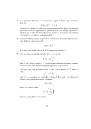 8. Uma partícula de massa m se move sob a ação da força cuja potencial é
dado por
V (r) = Kr4
, K > 0.
Determine a energia e o momento angular para quais a orbita da partícula
seja circlo de raio a. Quando este partícula tiver uma energia ligeiramente
superior que o valor determinado acima, discuta o movimento da partícula
e determine o período da oscilação radial.
9. Discuta qualitativamente os possíveis movimentos de uma partícula sob a
ação da força cuja potencial é
V (r) = K
1
r3
,
de acordo com varios valores de K e o momento angular L.
10. Faça o mesmo da questão anterior para o potencial,
V (r) = K
e−µr
r
,
onde µ > 0 é uma constante. O potencial desta forma é chamado de poten-
cial de Yukawa e foi introduzido para explicar a força nuclear.
11. Uma partícula com a carga elétrica e num campo magnético B recebe a
força
f = ev × B,
onde v é a velocidade da partícula (a força de Lorentz). Um elétron foi
injetado num campo magnético constante,
B = B0ez,
com a velocidade inicial,
v0 =


0
v0y
v0z

 .
Obtenha a trajetória deste elétron.
193
 