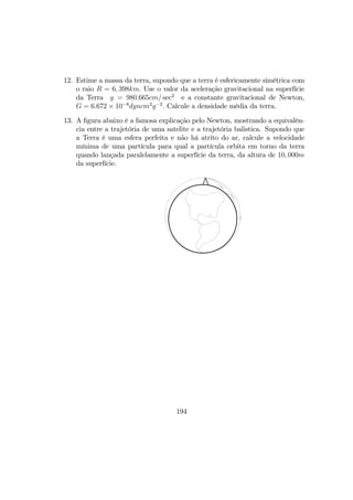 12. Estime a massa da terra, supondo que a terra é esfericamente simétrica com
o raio R = 6, 398km. Use o valor da aceleração gravitacional na superfície
da Terra g = 980.665cm/ sec2
e a constante gravitacional de Newton,
G = 6.672 × 10−8
dyncm2
g−2
. Calcule a densidade média da terra.
13. A ﬁgura abaixo é a famosa explicação pelo Newton, mostrando a equivalên-
cia entre a trajetória de uma satelite e a trajetória balistica. Supondo que
a Terra é uma esfera perfeita e não há atrito do ar, calcule a velocidade
mínima de uma partícula para qual a partícula orbita em torno da terra
quando lançada paralelamente a superfície da terra, da altura de 10, 000m
da superfície.
194
 
