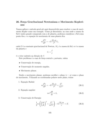 26. Força Gravitacional Newtoniana e Movimento Kepleri-
ano
Vamos aplicar o método geral até aqui desenvolvido para resolver o caso de movi-
mento Kepler como um exemplo. Como já discutimos, no caso onde a massa do
Sol é muito grande comparado com a de planeta, podemos considerar o Sol como
ponto ﬁxo, e a equação de movimento de uma planeta ﬁca
m
d2
r
dt2
= −G
M¯m
r2
er,
onde G é a constante gravitacional de Newton, M¯ é a massa do Sol, m é a massa
da planeta e
er =
r
r
é o vetor unitário na direção de r.
Este problema é o caso de força central e, portanto, valem
• Conservação de energia,
• Conservação de momento angular,
• Movimento planar.
Sendo o movimento planar, podemos escolher o plano (x − y) como o plano
de movimento. Utlizando as coordenadas polares neste plano, temos
1. Equação Radial:
m
d2
r
dt2
= −G
M¯m
r2
+
L2
mr3
, (26.1)
2. Equação angular:
mr2 dθ
dt
= L, (26.2)
3. Conservação de Energia:
1
2
m
Ãµ
dr
dt
¶2
+
L2
m2r2
!
− G
M¯m
r
= E. (26.3)
195
 