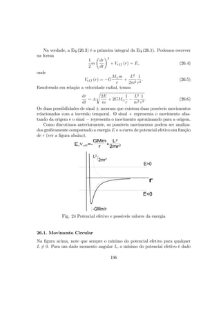 Na verdade, a Eq.(26.3) é a primeira integral da Eq.(26.1). Podemos escrever
na forma
1
2
m
µ
dr
dt
¶2
+ Veff (r) = E, (26.4)
onde
Veff (r) = −G
M¯m
r
+
L2
2m2
1
r2
. (26.5)
Resolvendo em relação a velocidade radial, temos
dr
dt
= ±
r
2E
m
+ 2GM¯
1
r
−
L2
m2
1
r2
. (26.6)
Os duas possibilidades de sinal ± mosram que existem duas possíveis movimentos
relacionados com a inversão temporal. O sinal + representa o movimento afas-
tando da origem e o sinal − representa o movimento aproximando para a origem.
Como discutimos anteriormente, os possíveis movimentos podem ser analiza-
dos graﬁcamente comparando a energia E e a curva de potencial efetivo em função
de r (ver a ﬁgura abaixo).
/2mr2
L2
-GMm/r
r
E,Veff=-
GMm
r +
L2
2mr2
E>0
E<0
Fig. 24 Potencial efetivo e possiveis valores da energia
26.1. Movimento Circular
Na ﬁgura acima, note que sempre o mínimo do potencial efetivo para qualquer
L 6= 0. Para um dado momento angular L, o mínimo do potencial efetivo é dado
196
 