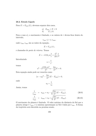 26.2. Estado Ligado
Para E > Emin (L), devemos separar dois casos,
a) Emin < E < 0
b) E ≥ 0.
Para o caso a), o movimento é limitado, e os valores de r devem ﬁcar dentro do
intervalo,
rmin ≤ r ≤ rmax,
onde rmin, rmax são as raízes da equação,
E = Veff (r) ,
e chamados de ponto de retorno. Temos
E = −GM¯m
1
r
+
L2
2m
1
r2
.
Introduzindo
u =
1
r
,
temos
u2
− 2
GM¯m2
L2
u −
2m
L2
E = 0.
Esta equação ainda pode ser reescrita como
(u − u0)2
−
2m
L2
(E − Emin) = 0,
onde
u0 =
1
r0
.
Assim, temos
1
rmax
= umin = u0 −
r
2m
L2
(E − Emin), (26.9)
1
rmin
= umax = u0 +
r
2m
L2
(E − Emin). (26.10)
O movimento da planeta é limitado. O valor máximo da distância do Sol que a
planeta atinge é rmax, e a máxima aproximação ao Sol é dada por rmin. A forma
da trajetória será discutida na proxima sessão.
198
 