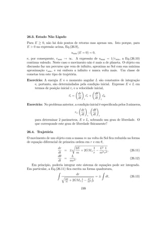 26.3. Estado Não Ligado
Para E ≥ 0, não há dois pontos de retorno mas apenas um. Isto porque, para
E > 0 na expressão acima, Eq.(26.9),
umin (E = 0) = 0,
e, por consequente, rmax → ∞. A expressão de umax = 1/rmin, a Eq.(26.10)
continua valendo. Neste caso o movimento não é mais a de planeta. O objeto em
discussão faz um percurso que vem de inﬁnito, aproxima ao Sol com sua máxima
aproximação rmin, e vai embora a inﬁnito e nunca volta mais. Um classe de
cometas tem este tipo de trajetória.
Exercício: A energia E e o momento angular L são constantes de integração
e, portanto, são determindados pela condição inicial. Expresse E e L em
termos de posição inicial ri e a velocidade inicial,
vi =
µ
dr
dt
¶
i
er +
µ
dθ
dt
¶
i
eθ.
Exercício: No problema anterior, a condição inicial é especiﬁcada pelos 3 números,
ri,
µ
dr
dt
¶
i
,
µ
dθ
dt
¶
i
para determinar 2 parâmetros, E e L, sobrando um grau de liberdade. O
que corresponde este grau de liberdade físicamente?
26.4. Trajetória
O movimento de um objeto com a massa m na volta do Sol ﬁca reduzida na forma
de equação diferencial de primeira ordem em r e em θ,
dr
dt
= ±
r
2E
m
+ 2GM¯
1
r
−
L2
m2
1
r2
, (26.11)
dθ
dt
=
L
mr2
. (26.12)
Em principio, poderia integrar este sistema de equações pode ser integrado.
Em particular, a Eq.(26.11) ﬁca escrita na forma quadratura,
Z
dr
q
2E
m
+ 2GM¯
1
r
− L2
m2
1
r2
= ±
Z
dt, (26.13)
199
 