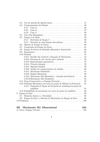 8.2 Uso de método da algebra linear . . . . . . . . . . . . . . . . . . . 41
8.3 Comportamento da Solução . . . . . . . . . . . . . . . . . . . . . 46
8.3.1 Caso a) . . . . . . . . . . . . . . . . . . . . . . . . . . . . 46
8.3.2 Caso b) . . . . . . . . . . . . . . . . . . . . . . . . . . . . 47
8.3.3 Caso c) . . . . . . . . . . . . . . . . . . . . . . . . . . . . 48
8.4 Caso Não Homogêneo . . . . . . . . . . . . . . . . . . . . . . . . . 50
8.5 Função δ de Dirac . . . . . . . . . . . . . . . . . . . . . . . . . . . 52
8.5.1 Derivadas de função δ . . . . . . . . . . . . . . . . . . . . 58
8.5.2 Derivada de uma Função descontínua . . . . . . . . . . . . 59
8.6 Método de Função de Green . . . . . . . . . . . . . . . . . . . . . 60
8.7 Construção da Função de Green . . . . . . . . . . . . . . . . . . . 61
8.8 Função de Green de Oscilador Harmônico Amortecido . . . . . . . 64
8.9 Ressonância . . . . . . . . . . . . . . . . . . . . . . . . . . . . . . 67
8.10 Pêndulo . . . . . . . . . . . . . . . . . . . . . . . . . . . . . . . . 75
8.10.1 Escolhe das variáveis e Equação de Movimento . . . . . . . 75
8.10.2 Presença de um vínculo entre variáveis . . . . . . . . . . . 76
8.10.3 Representação parametrica . . . . . . . . . . . . . . . . . . 77
8.10.4 Primeira Integral . . . . . . . . . . . . . . . . . . . . . . . 78
8.10.5 Segunda Integral . . . . . . . . . . . . . . . . . . . . . . . 79
8.10.6 Analise do comportamento da solução . . . . . . . . . . . . 80
8.10.7 Movimento Oscilatório . . . . . . . . . . . . . . . . . . . . 81
8.10.8 Regime Harmônico . . . . . . . . . . . . . . . . . . . . . . 82
8.10.9 Movimento Não Harmônico - correção perturbativa . . . . 84
8.10.10Movimento Não Oscilatório . . . . . . . . . . . . . . . . . 85
8.11 Força Conservativa e a Energia Potencial . . . . . . . . . . . . . . 87
8.12 Oscilação Harmônica em torno do ponto de Mínimo do Potencial . 91
8.12.1 Expansão de Taylor do Potencial na visinhança do ponto de
equilíbrio . . . . . . . . . . . . . . . . . . . . . . . . . . . 91
8.13 Estabilidade do movimento em torno do ponto de equilíbrio . . . 93
9 Espaço de Fase . . . . . . . . . . . . . . . . . . . . . . . . . . . . . . . 95
9.1 Momento Linear vs. Velocidade . . . . . . . . . . . . . . . . . . . 95
9.2 Espaço de Fase e o Retrato do Movimento no Espaço de Fase . . . 96
10 Problemas . . . . . . . . . . . . . . . . . . . . . . . . . . . . . . . . . . 100
III Movimento Tri- Dimensional 104
11 Vetor e Espaço Vetorial . . . . . . . . . . . . . . . . . . . . . . . . . . . 104
2
 