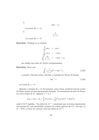 3.
ln(1 − x)
em torno de x = 0.
4.
1
1 − x
em torno de x = 0.
Exercício: Veriﬁque se as relações,
d
dx
sin x = cos x,
d
dx
cos x = − sin x,
Z x
0
dx
1 − x
= − ln(1 − x),
são válidas nas séries de Taylor correspondentes.
Exercício: Prove que Z x
0
1
1 + x2
dx = tan−1
x, (4.22)
e usando a fórmula acima, obtenha a expansão de Taylor da função
tan−1
x (4.23)
em torno de x = 0.
Quando a variação de x, δx for pequena, como vimos, podemos truncar a série
de Taylor dentro de uma aproximação desejada. O truncamento de série de Taylor
em certa ordem de δx, digamos n = 2, é
f(x0 + δx) = f0 +
1
1!
f0
(x0)δx +
1
2!
f00
(x0) (δx)2
+ O(δx3
),
onde O (δx3
) signiﬁca “da ordem de δx3
”, mostrando que os termos desprezados
não passam de uma quantidade pequena da ordem superior de δx3
. Ou seja, se
δx = 0.01, o termo de correção seria da ordem de 10−6
.
20
 