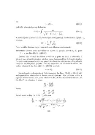 ou
r = R (t) , (26.14)
onde R é a função inversa da função,
Ξ(r) =
Z r
dr
q
2E
m
+ 2GM¯
1
r
− L2
m2
1
r2
. (26.15)
A parte angular pode ser obtida pela integral da Eq.(26.12), substituindo a Eq.(26.14),
obtendo
θ(t) =
L
m
Z t
dt
r2 (t)
(26.16)
Neste sentido, dizemos que a equação é resolvida matematicamente.
Exercício: Discuta como especiﬁcar os valores da posição inicial (r0, θ0) para
t = t0 nas Eqs.(26.14) e (26.16).
Embora não é diﬁcil de avaliar o valor de Ξ para um dado r arbitrário, a
integral para a função Ξ acima não ﬁca numa forma analítica de função simples.
Por outro lado, para saber a forma geométrica da orbita, não precisa a dependência
temporal da posição da planeta. Para ter uma idéia da naturaza da orbita, até
melhor eliminar t das Eqs. (26.14) e (26.16), obtendo
r = r (θ) . (26.17)
Naturalmente a eliminação de t diretoamente das Eqs. (26.14) e (26.16) não
seria possível se não souber as formas destas equações. Mas podemos utlizar a
equação de movimento para obter a forma da Eq.(26.17). Tomando a derivada da
Eq.(26.17) em relação a t, temos
dr
dt
=
dr
dθ
dθ
dt
.
Assim,
dr
dθ
=
dr
dt
Á
dθ
dt
.
Substituindo as Eqs.(26.11,26.12), obtemos
dr
dθ
= ±
r
2E
m
+ 2GM¯
1
r
−
L2
m2
1
r2
Á
L
mr2
= ±
r
2mE
L2
r4 +
2Gm2M¯
L2
r3 − r2
200
 