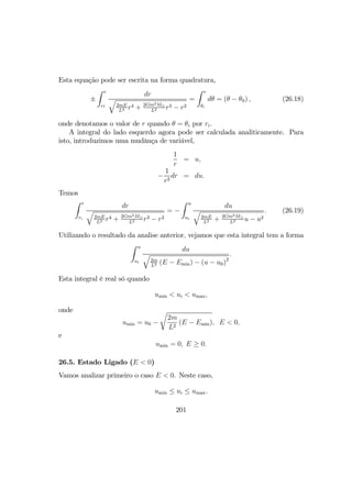 Esta equação pode ser escrita na forma quadratura,
±
Z r
ri
dr
q
2mE
L2 r4 + 2Gm2M¯
L2 r3 − r2
=
Z r
θi
dθ = (θ − θ0) , (26.18)
onde denotamos o valor de r quando θ = θi por ri.
A integral do lado esquerdo agora pode ser calculada analiticamente. Para
isto, introduzimos uma mudânça de variável,
1
r
= u,
−
1
r2
dr = du.
Temos
Z r
ri
dr
q
2mE
L2 r4 + 2Gm2M¯
L2 r3 − r2
= −
Z u
ui
du
q
2mE
L2 + 2Gm2M¯
L2 u − u2
. (26.19)
Utilizando o resultado da analise anterior, vejamos que esta integral tem a forma
Z u
ui
du
q
2m
L2 (E − Emin) − (u − u0)2
.
Esta integral é real só quando
umin < ui < umax,
onde
umin = u0 −
r
2m
L2
(E − Emin), E < 0,
e
umin = 0, E ≥ 0.
26.5. Estado Ligado (E < 0)
Vamos analizar primeiro o caso E < 0. Neste caso,
umin ≤ ui ≤ umax.
201
 