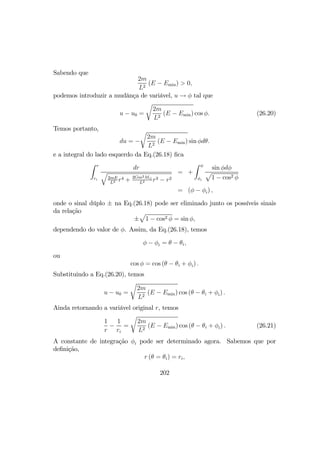 Sabendo que
2m
L2
(E − Emin) > 0,
podemos introduzir a mudânça de variável, u → φ tal que
u − u0 =
r
2m
L2
(E − Emin) cos φ. (26.20)
Temos portanto,
du = −
r
2m
L2
(E − Emin) sin φdθ.
e a integral do lado esquerdo da Eq.(26.18) ﬁca
Z r
ri
dr
q
2mE
L2 r4 + 2Gm2M¯
L2 r3 − r2
= +
Z φ
φi
sin φdφ
p
1 − cos2 φ
= (φ − φi) ,
onde o sinal dúplo ± na Eq.(26.18) pode ser eliminado junto os possíveis sinais
da relação
±
p
1 − cos2 φ = sin φ,
dependendo do valor de φ. Assim, da Eq.(26.18), temos
φ − φi = θ − θi,
ou
cos φ = cos (θ − θi + φi) .
Substituindo a Eq.(26.20), temos
u − u0 =
r
2m
L2
(E − Emin) cos (θ − θi + φi) .
Ainda retornando a variável original r, temos
1
r
−
1
ri
=
r
2m
L2
(E − Emin) cos (θ − θi + φi) . (26.21)
A constante de integração φi pode ser determinado agora. Sabemos que por
deﬁnição,
r (θ = θi) = ri,
202
 