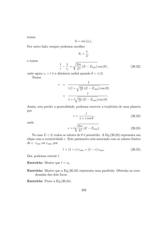 temos
0 = cos (φi) .
Por outro lado, sempre podemos escolher
θi =
π
2
,
e temos
1
r
−
1
ri
=
r
2m
L2
(E − Emin) cos (θ) , (26.22)
onde agora ri = l é a distância radial quando θ = π/2.
Temos
r =
1
1/l +
q
2m
L2 (E − Emin) cos (θ)
=
l
1 + l
q
2m
L2 (E − Emin) cos (θ)
.
Assim, sem perder a generalidade, podemos escrever a trajétória de uma planeta
por
r =
l
1 + cos θ
, (26.23)
onde
= l
r
2m
L2
(E − Emin). (26.24)
No caso E < 0, todos os valores de θ é permitido. A Eq.(26.23) representa um
elipse com a ecentricidade . Este parâmetro está associado com os valores limites
de r, rmin ou rmax por
l = (1 + ) rmin = (1 − ) rmax. (26.25)
Daí, podemos extrair l.
Exercício: Mostre que l = r0.
Exercício: Mostre que a Eq.(26.23) representa uma parábola. Obtenha as coor-
denadas dos dois focos.
Exercício: Prove a Eq.(26.24).
203
 