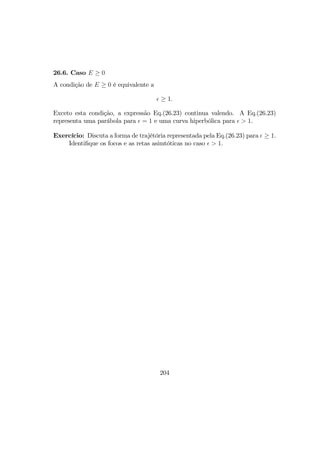 26.6. Caso E ≥ 0
A condição de E ≥ 0 é equivalente a
≥ 1.
Exceto esta condição, a expressão Eq.(26.23) continua valendo. A Eq.(26.23)
representa uma parábola para = 1 e uma curva hiperbólica para > 1.
Exercício: Discuta a forma de trajétória representada pela Eq.(26.23) para ≥ 1.
Identiﬁque os focos e as retas asimtóticas no caso > 1.
204
 
