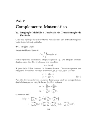 Part V
Complemento Matemático
27. Integração Múltipla e Jacobiana da Transformação de
Variáveis
Como uma aplicação de analise vetorial, vamos deduzir a lei de transformação de
variáveis nas integrais múltiplas.
27.1. Integral Dúpla
Vamos considerar a integral,
I =
Z Z
Ω
dxdyf(x, y),
onde Ω representa o domínio da integral no plano x − y. Esta integral é o volume
do pilar com a base Ω, e o teto dada pela superfície,
z = f(x, y)
A quantidade dxdy é chamada de elemento de área. Queremos expressar esta
integral introduzindo a mudânça de variáveis, (x, y) → (u, v) de tal forma
x = x(u, v),
y = y(u, v). (27.1)
Para isto, devemos notar que o elemento da área dxdy não é um mero produto de
dois inﬁnitesimais, dx e dy. Se for, da Eq.(27.1) teriamos
dx =
∂x
∂u
du +
∂x
∂v
dv,
dy =
∂y
∂u
du +
∂y
∂v
dv,
e, portanto, seria
dxdy =
µ
∂x
∂u
du +
∂x
∂v
dv
¶ µ
∂y
∂u
du +
∂y
∂v
dv
¶
=
∂x
∂u
∂y
∂u
(du)2
+
µ
∂x
∂v
∂y
∂u
+
∂x
∂u
∂y
∂v
¶
dudv +
∂x
∂v
∂y
∂v
(dv)2
.
205
 