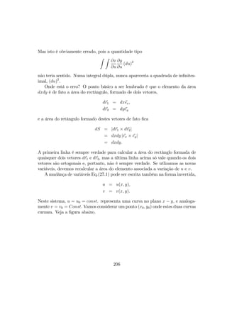 Mas isto é obviamente errado, pois a quantidade tipo
Z Z
∂x
∂u
∂y
∂u
(du)2
não teria sentido. Numa integral dúpla, nunca apareceria a quadrada de inﬁnites-
imal, (du)2
.
Onde está o erro? O ponto básico a ser lembrado é que o elemento da área
dxdy é de fato a área do rectângulo, formado de dois vetores,
dr1 = dxex,
dr2 = dyey
e a área do retângulo formado destes vetores de fato ﬁca
dS = |dr1 × dr2|
= dxdy |ex × ey|
= dxdy.
A primeira linha é sempre verdade para calcular a área do rectânglo formada de
quaisquer dois vetores dr1 e dr2, mas a última linha acima só vale quando os dois
vetores são ortogonais e, portanto, não é sempre verdade. Se utlizamos as novas
variáveis, devemos recalcular a área do elemento associada a variação de u e v.
A mudânça de variáveis Eq.(27.1) pode ser escrita também na forma invertida,
u = u(x, y),
v = v(x, y).
Neste sistema, u = u0 = const. representa uma curva no plano x − y, e analoga-
mente v = v0 = Const. Vamos considerar um ponto (x0, y0) onde estes duas curvas
curzam. Veja a ﬁgura abaixo.
206
 