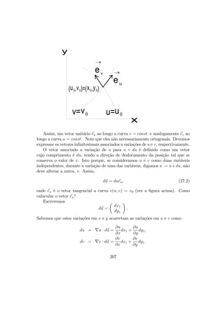 u=u0v=v0
x
y
(u0,v0)=(x0,y0)
eu
→ev
→
Assim, um vetor unitário eu ao longo a curva v = const. e analogamente ev ao
longo a curva u = const. Note que eles não necessariamente ortogonais. Devemos
expressar os vetores inﬁnitesimais associados a variações de u e v, respectivamente.
O vetor associado a variação de u para u + du é deﬁnido como um vetor
cujo comprimento é du, tendo a direção de deslocamento da posição tal que se
conserva o valor de v. Isto porque, se consideramos u e v como duas variáveis
independentes, durante a variação de uma das variáveis, digamos u → u+du, não
deve alterar a outra, v. Assim,
du = dueu, (27.2)
onde eu é o vetor tangencial a curva v(u, v) = v0 (ver a ﬁgura acima). Como
calucular o vetor eu?
Escrevemos
du =
µ
dx1
dy1
¶
.
Sabemos que estes variações em x e y acarretam as variações em u e v como
du = ∇u · du =
∂u
∂x
dx1 +
∂u
∂y
dy1,
dv = ∇v · du =
∂v
∂x
dx1 +
∂v
∂y
dy1.
207
 