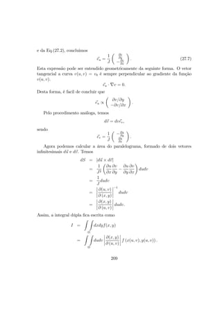 e da Eq.(27.2), concluimos
eu =
1
J
µ ∂v
∂y
−∂v
∂x
¶
. (27.7)
Esta expressão pode ser entendido geometricamente da seguinte forma. O vetor
tangencial a curva v(u, v) = v0 é sempre perpendicular ao gradiente da função
v(u, v).
eu · ∇v = 0.
Desta forma, é facil de concluir que
eu ∝
µ
∂v/∂y
−∂v/∂x
¶
.
Pelo procedimento análoga, temos
dv = dvev,
sendo
ev =
1
J
µ
−∂u
∂y
∂u
∂x
¶
.
Agora podemos calcular a área do paralelograma, formado de dois vetores
inﬁnitesimais du e dv. Temos
dS = |du × dv|
=
1
J2
µ
∂u
∂x
∂v
∂y
−
∂u
∂y
∂v
∂x
¶
dudv
=
1
J
dudv
=
¯
¯
¯
¯
∂(u, v)
∂ (x, y)
¯
¯
¯
¯
−1
dudv
=
¯
¯
¯
¯
∂(x, y)
∂ (u, v)
¯
¯
¯
¯ dudv.
Assim, a integral dúpla ﬁca escrita como
I =
Z Z
Ω
dxdyf(x, y)
=
Z Z
Ω
dudv
¯
¯
¯
¯
∂(x, y)
∂ (u, v)
¯
¯
¯
¯ f (x(u, v), y(u, v)) .
209
 