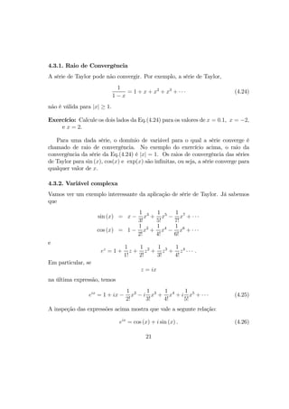 4.3.1. Raio de Convergência
A série de Taylor pode não convergir. Por exemplo, a série de Taylor,
1
1 − x
= 1 + x + x2
+ x3
+ · · · (4.24)
não é válida para |x| ≥ 1.
Exercício: Calcule os dois lados da Eq.(4.24) para os valores de x = 0.1, x = −2,
e x = 2.
Para uma dada série, o domínio de variável para o qual a série converge é
chamado de raio de convergência. No exemplo do exercício acima, o raio da
convergência da série da Eq.(4.24) é |x| = 1. Os raios de convergência das séries
de Taylor para sin (x), cos(x) e exp(x) são inﬁnitas, ou seja, a série converge para
qualquer valor de x.
4.3.2. Variável complexa
Vamos ver um exemplo interessante da aplicação de série de Taylor. Já sabemos
que
sin (x) = x −
1
3!
x3
+
1
5!
x5
−
1
7!
x7
+ · · ·
cos (x) = 1 −
1
2!
x2
+
1
4!
x4
−
1
6!
x6
+ · · ·
e
ez
= 1 +
1
1!
z +
1
2!
z2
+
1
3!
z3
+
1
4!
z4
· · · .
Em particular, se
z = ix
na última expressão, temos
eix
= 1 + ix −
1
2!
x2
− i
1
3!
x3
+
1
4!
x4
+ i
1
5!
x5
+ · · · (4.25)
A inspeção das expressões acima mostra que vale a segunte relação:
eix
= cos (x) + i sin (x) . (4.26)
21
 
