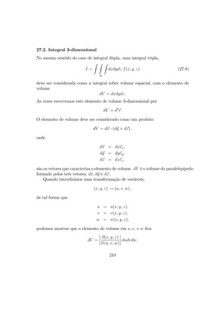 27.2. Integral 3-dimensional
No mesmo sentido do caso de integral dúpla, uma integral tripla,
I =
Z Z Z
Ω
dxdydz f(x, y, z) (27.8)
deve ser considerada como a integral sobre volume espacial, com o elemento de
volume
dV = dxdydz.
As vezes escrevemos este elemento de volume 3-dimensional por
dV = d3
r.
O elemento de volume deve ser considerado como um produto
dV = dx · (dy × dz) ,
onde
dx = dxex,
dy = dyey,
dz = dzez,
são os vetores que caracteriza o elemento de volume. dV é o volume do paralelepípedo
formado pelos três vetores, d¯x, dy e dz.
Quando introdizimos uma transformação de variáveis,
(x, y, z) → (u, v, w) ,
de tal forma que
u = u(x, y, z),
v = v(x, y, z),
w = w(x, y, z),
podemos mostrar que o elemento de volume em u, v, e w ﬁca
dV =
¯
¯
¯
¯
∂(x, y, z)
∂ (u, v, w)
¯
¯
¯
¯ dudvdw.
210
 