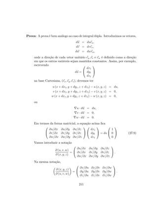 Prova: A prova é bem análogo ao caso de integral dúpla. Introduzimos os vetores,
du = dueu,
dv = dvev,
dw = dwew,
onde a direção de cada vetor unitário eu, ev e ew é deﬁnido como a direção
em que os outros variáveis sejam mantidos constantes. Assim, por exemplo,
escrevendo
du =


dx1
dy1
dz1


na base Cartesiana, (ex, ey, ez), devemos ter
u (x + dx1, y + dy1, z + dz1) − u (x, y, z) = du,
v (x + dx1, y + dy1, z + dz1) − v (x, y, z) = 0,
w (x + dx1, y + dy1, z + dz1) − w (x, y, z) = 0,
ou
∇u · du = du,
∇v · du = 0,
∇w · du = 0.
Em termos da forma matricial, a equação acima ﬁca


∂u/∂x ∂u/∂y ∂u/∂z
∂v/∂x ∂v/∂y ∂v/∂z
∂w/∂x ∂w/∂y ∂w/∂z




dx1
dy1
dz1

 = du


1
0
0

 (27.9)
Vamos introduzir a notação
∂ (u, v, w)
∂ (x, y, z)
=


∂u/∂x ∂u/∂y ∂u/∂z
∂v/∂x ∂v/∂y ∂v/∂z
∂w/∂x ∂w/∂y ∂w/∂z

 .
Na mesma notação,
µ
∂ (x, y, z)
∂ (u, v, w)
¶
=


∂x/∂u ∂x/∂v ∂x/∂w
∂y/∂u ∂y/∂v ∂y/∂w
∂z/∂u ∂z/∂v ∂z/∂w

 .
211
 