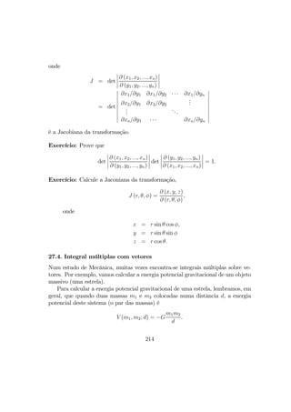 onde
J = det
¯
¯
¯
¯
∂ (x1, x2, ..., xn)
∂ (y1, y2, ..., yn)
¯
¯
¯
¯
= det
¯
¯
¯
¯
¯
¯
¯
¯
¯
∂x1/∂y1 ∂x1/∂y2 · · · ∂x1/∂yn
∂x2/∂y1 ∂x2/∂y2
...
...
...
∂xn/∂y1 · · · ∂xn/∂yn
¯
¯
¯
¯
¯
¯
¯
¯
¯
é a Jacobiana da transformação.
Exercício: Prove que
det
¯
¯
¯
¯
∂ (x1, x2, ..., xn)
∂ (y1, y2, ..., yn)
¯
¯
¯
¯ det
¯
¯
¯
¯
∂ (y1, y2, ..., yn)
∂ (x1, x2, ..., xn)
¯
¯
¯
¯ = 1.
Exercício: Calcule a Jaconiana da transformação,
J (r, θ, φ) =
∂ (x, y, z)
∂ (r, θ, φ)
,
onde
x = r sin θ cos φ,
y = r sin θ sin φ
z = r cos θ.
27.4. Integral múltiplas com vetores
Num estudo de Mecânica, muitas vezes encontra-se integrais múltiplas sobre ve-
tores. Por exemplo, vamos calcular a energia potencial gravitacional de um objeto
massivo (uma estrela).
Para calcular a energia potencial gravitacional de uma estrela, lembramos, em
geral, que quando duas massas m1 e m2 colocadas numa distância d, a energia
potencial deste sistema (o par das massas) é
V (m1, m2; d) = −G
m1m2
d
.
214
 