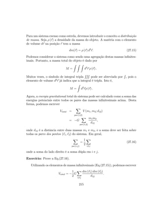 Para um sistema exenso como estrela, devemos introduzir o conceito a distribuição
de massa. Seja ρ (r) a densidade da massa do objeto. A matéria com o elemento
de volume dr na posição r tem a massa
dm(r) = ρ (r) d3
r. (27.15)
Podemos considerar o sistema como sendo uma agregação destas massas inﬁnites-
imais. Portanto, a massa total do objeto é dado por
M =
Z Z Z
d3
r ρ (r) .
Muitos vezes, o simbolo de integral tripla
RRR
pode ser abreviado por
R
, pois o
elemento de volume d3
r já indica que a integral é trípla. Isto é,
M =
Z
d3
rρ (r) .
Agora, a energia gravitational total do sistema pode ser calculado como a soma das
energias potenciais entre todos os pares das massas inﬁnitesimais acima. Desta
forma, podemos escrever
Vtotal =
X
par(1,2)
V (m1, m2; d12)
= −G
X
par(1,2)
m1m2
d12
,
onde d12 é a distância entre duas massas m1 e m2, e a soma deve ser feita sobre
todas os pares dos pontos (r1, r2) do sistema. Em geral,
X
par(i,j)
=
1
2
X
i6=j
(27.16)
onde a soma do lado direito é a soma dúpla em i e j.
Exercício: Prove a Eq.(27.16).
Utilizando os elementos de massa inﬁnitesimais (Eq.(27.15)), podemos escrever
Vtotal = −
1
2
G
X
i6=j
dm (r1) dm (r2)
d12
.
215
 