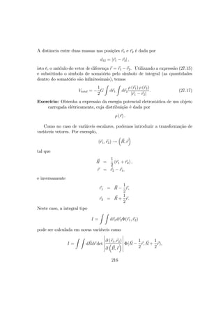 A distância entre duas massas nas posições r1 e r2 é dada por
d12 = |r1 − r2| ,
isto é, o módulo do vetor de diferença r = r1 −r2. Utilizando a expressão (27.15)
e substitindo o simbolo de somatório pelo simbolo de integral (as quantidades
dentro do somatório são inﬁnitesimais), temos
Vtotal = −
1
2
G
Z
dr1
Z
dr2
ρ (r1) ρ (r2)
|r1 − r2|
. (27.17)
Exercício: Obtenha a expressão da energia potencial eletrostática de um objeto
carregada elétricamente, cuja distribuição é dada por
ρ (r) .
Como no caso de variáveis escalares, podemos introduzir a transformação de
variáveis vetores. Por exemplo,
(r1, r2) →
³
R, r
´
tal que
R =
1
2
(r1 + r2) ,
r = r2 − r1,
e inversamente
r1 = R −
1
2
r,
r2 = R +
1
2
r.
Neste caso, a integral tipo
I =
Z Z
dr1dr2Φ(r1, r2)
pode ser calculada em novas variáveis como
I =
Z Z
dRdr det
¯
¯
¯
¯
¯
¯
∂ (r1, r2)
∂
³
R, r
´
¯
¯
¯
¯
¯
¯
Φ(R −
1
2
r, R +
1
2
r),
216
 