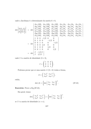 onde a Jacobiana é o determinante da matrix 6 × 6,
det
¯
¯
¯
¯
¯
¯
∂ (r1, r2)
∂
³
R, r
´
¯
¯
¯
¯
¯
¯
= det
¯
¯
¯
¯
¯
¯
¯
¯
¯
¯
¯
¯
∂x1/∂Rx ∂x1/∂Ry ∂x1/∂Rz ∂x1/∂rx ∂x1/∂ry ∂x1/∂rz
∂y1/∂Rx ∂y1/∂Ry ∂y1/∂Rz ∂y1/∂rx ∂y1/∂ry ∂y1/∂rz
∂z1/∂Rx ∂z1/∂Ry ∂z1/∂Rz ∂z1/∂rx ∂z1/∂ry ∂z1/∂rz
∂x2/∂Rx ∂x2/∂Ry ∂x2/∂Rz ∂x2/∂rx ∂x2/∂ry ∂x2/∂rz
∂y2/∂Rx ∂y2/∂Ry ∂y2/∂Rz ∂y2/∂rx ∂y2/∂ry ∂y2/∂rz
∂z2/∂Rx ∂z2/∂Ry ∂z2/∂Rz ∂z2/∂rx ∂z2/∂ry ∂z2/∂rz
¯
¯
¯
¯
¯
¯
¯
¯
¯
¯
¯
¯
= det
¯
¯
¯
¯
¯
¯
¯
¯
¯
¯
¯
¯
1 0 0 −1/2 0 0
0 1 0 0 −1/2 0
0 0 1 0 0 −1/2
1 0 0 1/2 0 0
0 1 0 0 1/2 0
0 0 1 0 0 1/2
¯
¯
¯
¯
¯
¯
¯
¯
¯
¯
¯
¯
= det
¯
¯
¯
¯
I −1/2 I
I 1/2 I
¯
¯
¯
¯
onde I é a matrix de identidade (3 × 3),
I =


1 0 0
0 1 0
0 0 1

 .
Podemos provar que se uma matriz A (6 × 6) tenha a forma,
A =
µ
a11I a12 I
a21I a22 I
¶
,
então,
det |A| =
½
det
¯
¯
¯
¯
a11 a12
a21 a22
¯
¯
¯
¯
¾3
. (27.18)
Exercício: Prove a Eq.(27.18).
Em geral, temos
det
µ
a11I a12 I
a21I a22 I
¶
=
½
det
¯
¯
¯
¯
a11 a12
a21 a22
¯
¯
¯
¯
¾n
,
se I é a matriz de identidade (n × n).
217
 