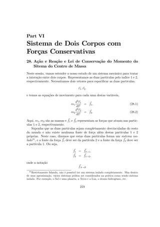 Part VI
Sistema de Dois Corpos com
Forças Conservativas
28. Ação e Reação e Lei de Conservação do Momento do
Sitema do Centro de Massa
Neste sessão, vamos estender o nosso estudo de um sistema mecânico para tratar
a interação entre dois corpos. Representamos as duas partículas pelo indice 1 e 2,
respectivamente. Necessitamos dois vetores para especiﬁcar as duas partículas,
r1, r2,
e temos as equações de movimento para cada uma destas variáveis,
m1
d2
r1
dt2
= f1, (28.1)
m2
d2
r2
dt2
= f2. (28.2)
Aqui, m1, m2 são as massas e f1 e f2 representam as forças que atuam nas partic-
ulas 1 e 2, respectivamente.
Suponha que as duas partículas sejam completamente desvinculadas do resto
do mundo e não existe nenhuma fonte de força além destas partículas 1 e 2
próprias. Neste caso, dizemos que estas duas partículas forma um sistema iso-
lado25
, e a fonte da força f1 deve ser da partícula 2 e a fonte da força f2 deve ser
a partícula 1. Ou seja,
f1 = f2→1,
f2 = f1→2,
onde a notação
fA→B
25
Restritamente falando, não é possível ter um sistema isolado completamente. Mas dentro
de uma aproximação, vários sistemas podem ser considerados na prática como sendo sistema
isolado. Por exemplo, o Sol e uma planeta, a Terra e a Lua, o átomo hidrogêneo, etc.
219
 