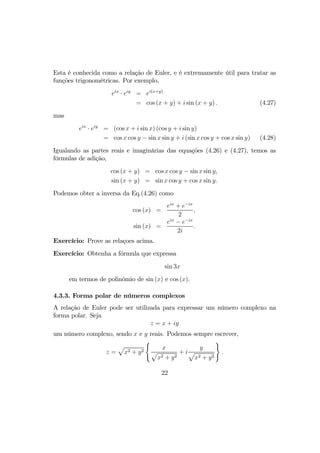 Esta é conhecida como a relação de Euler, e é extremamente útil para tratar as
funções trigonométricas. Por exemplo,
eix
· eiy
= ei(x+y)
= cos (x + y) + i sin (x + y) . (4.27)
mas
eix
· eiy
= (cos x + i sin x) (cos y + i sin y)
= cos x cos y − sin x sin y + i (sin x cos y + cos x sin y) (4.28)
Igualando as partes reais e imaginárias das equações (4.26) e (4.27), temos as
fórmulas de adição,
cos (x + y) = cos x cos y − sin x sin y,
sin (x + y) = sin x cos y + cos x sin y.
Podemos obter a inversa da Eq.(4.26) como
cos (x) =
eix
+ e−ix
2
,
sin (x) =
eix
− e−ix
2i
.
Exercício: Prove as relaçoes acima.
Exercício: Obtenha a fórmula que expressa
sin 3x
em termos de polinômio de sin (x) e cos (x).
4.3.3. Forma polar de números complexos
A relação de Euler pode ser utilizada para expressar um número complexo na
forma polar. Seja
z = x + iy
um número complexo, sendo x e y reais. Podemos sempre escrever,
z =
p
x2 + y2
(
x
p
x2 + y2
+ i
y
p
x2 + y2
)
.
22
 