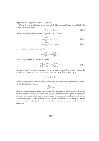 representa a força que atua de A para B.
Como é bem conhecida, a terceira lei de Newton estabelece a igualdade das
forças de ação-reação,
f2→1 = −f1→2. (28.3)
Assim, as equação de moviento Eqs.(28.1,28.2) ﬁcam
m1
d2
r1
dt2
= f2→1, (28.4)
m2
d2
r2
dt2
= −f2→1, (28.5)
e, portanto temos imediatamente,
m1
d2
r1
dt2
+ m2
d2
r2
dt2
= 0.
Esta equação pode ser reescrita como
d
dt
µ
m1
dr1
dt
+ m2
dr2
dt
¶
= 0. (28.6)
A quantidade dentro da parentese é a soma dos vetores de momento linear das
partículas. Deﬁnimos então o momento linear total P do sistema por
P = p1 + p1.
Assim, vemos que a terceira lei de Newton de ação-reação é equivalente a conser-
vação do momento total,
d
dt
P = 0.
Graça a lei de conservação do momento total, vejamos em seguida que a dinâmica
de um sistema isolado de duas partículas é essencialmente igual ao problema
de uma partícula. Note que a conservação do momento total não depende da
natureza da força. Ela é a consequência direta da terceira lei de Newton. Assim,
mesmo existindo a força dissipativa entre dois corpos, o momento total do sistema
conserva.
220
 