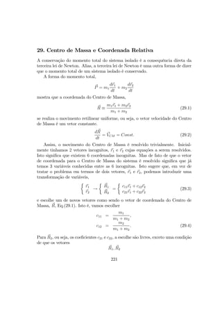 29. Centro de Massa e Coordenada Relativa
A conservação do momento total do sistema isolado é a consequência direta da
terceira lei de Newton. Alias, a terceira lei de Newton é uma outra forma de dizer
que o momento total de um sistema isolado é conservado.
A forma do momento total,
P = m1
dr1
dt
+ m2
dr2
dt
mostra que a coordenada do Centro de Massa,
R ≡
m1r1 + m2r2
m1 + m2
(29.1)
se realiza o movimento retilinear uniforme, ou seja, o vetor velocidade do Centro
de Massa é um vetor constante.
dR
dt
= VCM = Const. (29.2)
Assim, o movimento do Centro de Massa é resolvido trivialmente. Inicial-
mente tinhamos 2 vetores incognitos, r1 e r2 cujas equações a serem resolvidos.
Isto signiﬁca que existem 6 coordenadas incognitas. Mas de fato de que o vetor
de coordenada para o Centro de Massa do sistema é resolvido signiﬁca que já
temos 3 variáveis conhecidas entre as 6 incognitas. Isto sugere que, em vez de
tratar o problema em termos de dois vetores, r1 e r2, podemos introduzir uma
transformação de variáveis,
½
r1
r2
→
½
R1
R2
=
½
c11r1 + c12r2
c21r1 + c22r2
(29.3)
e escolhe um de novos vetores como sendo o vetor de coordenada do Centro de
Massa, R, Eq.(29.1). Isto é, vamos escolher
c11 =
m1
m1 + m2
,
c12 =
m2
m1 + m2
. (29.4)
Para R2, ou seja, os coeﬁcientes c21 e c22, a escolhe são livres, exceto uma condição
de que os vetores
R1, R2
221
 
