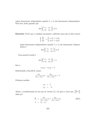 sejam linearmente independente quando r1 e r2 são linearmente independentes.
Para isto, basta garantir que
det
¯
¯
¯
¯
µ
c11 c12
c21 c22
¶¯
¯
¯
¯ 6= 0.
Exercício: Prove que a condição necessaria e suﬁciente para que os dois vetores
½
R1
R2
=
½
c11r1 + c12r2
c21r1 + c22r2
sejam linearmente independentes quando r1 e r2 são linearmente indepen-
dentes é
det
¯
¯
¯
¯
µ
c11 c12
c21 c22
¶¯
¯
¯
¯ 6= 0.
Uma possível escohe é
det
¯
¯
¯
¯
µ
c11 c12
c21 c22
¶¯
¯
¯
¯ = 1.
Isto é,
c11c22 − c12c21 = 1.
Substituindo a Eq.(29.4), temos
m1
m1 + m2
c22 −
m2
m1 + m2
c21 = 1.
Podemos escolher
c22 = 1,
c21 = −1.
Assim, a transformação de um par de vetores {r1, r2} para o outro par,
n
R, r
o
dada por
R =
m1
m1 + m2
r1 +
m2
m1 + m2
r2, (29.5)
r = r2 − r1,
222
 