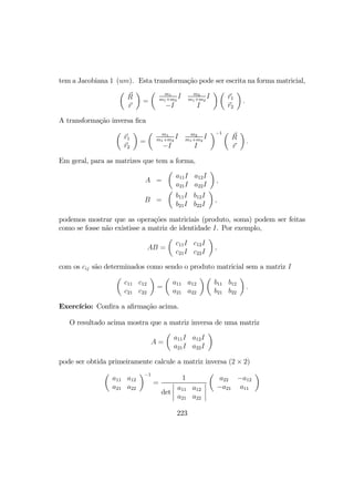 tem a Jacobiana 1 (um). Esta transformação pode ser escrita na forma matricial,
µ
R
r
¶
=
µ m1
m1+m2
I m2
m1+m2
I
−I I
¶ µ
r1
r2
¶
.
A transformação inversa ﬁca
µ
r1
r2
¶
=
µ m1
m1+m2
I m2
m1+m2
I
−I I
¶−1 µ
R
r
¶
.
Em geral, para as matrizes que tem a forma,
A =
µ
a11I a12I
a21I a22I
¶
,
B =
µ
b11I b12I
b21I b22I
¶
,
podemos mostrar que as operações matriciais (produto, soma) podem ser feitas
como se fosse não existisse a matriz de identidade I. Por exemplo,
AB =
µ
c11I c12I
c21I c22I
¶
,
com os cij são determinados como sendo o produto matricial sem a matriz I
µ
c11 c12
c21 c22
¶
=
µ
a11 a12
a21 a22
¶ µ
b11 b12
b21 b22
¶
.
Exercício: Conﬁra a aﬁrmação acima.
O resultado acima mostra que a matriz inversa de uma matriz
A =
µ
a11I a12I
a21I a22I
¶
pode ser obtida primeiramente calcule a matriz inversa (2 × 2)
µ
a11 a12
a21 a22
¶−1
=
1
det
¯
¯
¯
¯
a11 a12
a21 a22
¯
¯
¯
¯
µ
a22 −a12
−a21 a11
¶
223
 