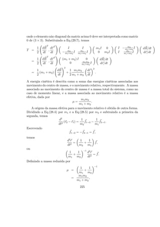 onde o elemento não diagonal da matriz acima 0 deve ser interpretada como matriz
0 de (3 × 3). Substituindo a Eq.(29.7), temos
T =
1
2
Ã
dR
dt
T
,
dr
dt
T
! µ
I I
− m2
m1+m2
I m1
m1+m2
I
¶ µ
m1I 0
0 m2I
¶ µ
I − m2
m1+m2
I
I m1
m1+m2
I
¶ µ
dR/dt
dr/dt
¶
=
1
2
Ã
dR
dt
T
,
dr
dt
T
! µ
(m1 + m2) I 0
0 m1m2
m1+m2
I
¶ µ
dR/dt
dr/dt
¶
=
1
2
(m1 + m2)
Ã
dR
dt
!2
+
1
2
m1m2
m1 + m2
µ
dr
dt
¶2
.
A energia cinética é descrita como a soma das energias cinéticas associadas aos
movimento do centro de massa, e o movimento relativo, respectivamente. A massa
associado ao movimento do centro de massa é a massa total do sistema, como no
caso de momento linear, e a massa associada ao movimento relativo é a massa
efetiva, dada por
µ =
m1m2
m1 + m2
.
A origem da massa efetiva para o movimento relativo é obtida de outra forma.
Dividindo a Eq.(28.4) por m1 e a Eq.(28.5) por m2 e subtraindo a primeira da
segunda, temos
d2
dt2
(r2 − r1) =
1
m2
f1→2 −
1
m1
f2→1.
Escrevendo
f1→2 = −f2→1 = f,
temos
d2
r
dt2
=
µ
1
m2
+
1
m1
¶
f,
ou µ
1
m1
+
1
m2
¶−1
d2
r
dt2
= f.
Deﬁnindo a massa reduzida por
µ =
µ
1
m1
+
1
m2
¶−1
=
m1m2
m1 + m2
,
225
 