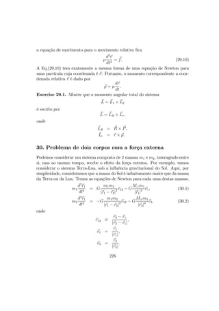 a equação de movimento para o movimento relativo ﬁca
µ
d2
r
dt2
= f. (29.10)
A Eq.(29.10) tem exatamente a mesma forma de uma equação de Newton para
uma partícula cuja coordenada é r. Portanto, o momento correspondente a coor-
denada relativa r é dado por
p = µ
dr
dt
.
Exercise 29.1. Mostre que o momento angular total do sistema
L = L1 + L2
é escrito por
L = LR + Lr,
onde
LR = R × P,
Lr = r × p.
30. Problema de dois corpos com a força externa
Podemos considerar um sistema composto de 2 massas m1 e m2, interagindo entre
si, mas ao mesmo tempo, recebe o efeito da força externa. Por exemplo, vamos
considerar o sistema Terra-Lua, sob a inﬂuência gravitacional do Sol. Aqui, por
simplicidade, consideramos que a massa do Sol é inﬁnitamente maior que da massa
da Terra ou da Lua. Temos as equações de Newton para cada uma destas massas,
m1
d2
r1
dt2
= G
m1m2
|r1 − r2|2 e12 − G
M¯m1
|r1|2 e1, (30.1)
m2
d2
r1
dt2
= −G
m1m2
|r1 − r2|2 e12 − G
M¯m2
|r2|2 e2, (30.2)
onde
e12 ≡
r2 − r1
|r2 − r1|
,
e1 =
r1
|r1|
,
e2 =
r2
|r2|
.
226
 