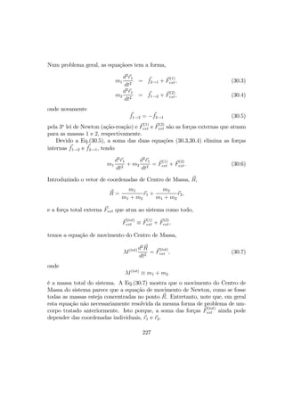 Num problema geral, as equaçãoes tem a forma,
m1
d2
r1
dt2
= f2→1 + F
(1)
ext, (30.3)
m2
d2
r1
dt2
= f1→2 + F
(2)
ext, (30.4)
onde novamente
f1→2 = −f2→1 (30.5)
pela 3a
lei de Newton (ação-reação) e F
(1)
ext e F
(2)
ext são as forças externas que atuam
para as massas 1 e 2, respectivamente.
Devido a Eq.(30.5), a soma das duas equações (30.3,30.4) elimina as forças
internas f1→2 e f2→1, tendo
m1
d2
r1
dt2
+ m2
d2
r1
dt2
= F
(1)
ext + F
(2)
ext. (30.6)
Introduzindo o vetor de coordenadas de Centro de Massa, R,
R =
m1
m1 + m2
r1 +
m2
m1 + m2
r2,
e a força total externa Fext que atua ao sistema como todo,
F
(tot)
ext ≡ F
(1)
ext + F
(2)
ext,
temos a equação de movimento do Centro de Massa,
M(tot) d2
R
dt2
= F
(tot)
ext , (30.7)
onde
M(tot)
≡ m1 + m2
é a massa total do sistema. A Eq.(30.7) mostra que o movimento do Centro de
Massa do sistema parece que a equação de movimento de Newton, como se fosse
todas as massas esteja concentradas no ponto R. Entretanto, note que, em geral
esta equação não necessariamente resolvida da mesma forma de problema de um-
corpo tratado anteriormente. Isto porque, a soma das forças F
(tot)
ext ainda pode
depender das coordenadas individuais, r1 e r2.
227
 