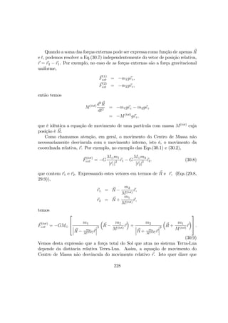 Quando a soma das forças externas pode ser expressa como função de apenas R
e t, podemos resolver a Eq.(30.7) independentemente do vetor de posição relativa,
r = r2 − r1. Por exemplo, no caso de as forças externas são a força gravitacional
uniforme,
F
(1)
ext = −m1gez,
F
(2)
ext = −m2gez,
então temos
M(tot) d2
R
dt2
= −m1gez − m2gez
= −M(tot)
gez,
que é idêntica a equação de movimento de uma partícula com massa M(tot)
cuja
posição é R.
Como chamamos atenção, em geral, o movimento do Centro de Massa não
necessariamente desvincula com o movimento interno, isto é, o movimento da
coorednada relativa, r. Por exemplo, no exemplo das Eqs.(30.1) e (30.2),
F
(tot)
ext = −G
M¯m1
|r1|2 e1 − G
M¯m2
|r2|2 e2. (30.8)
que contem r1 e r2. Expressando estes vetores em termos de R e r, (Eqs.(29.8,
29.9)),
r1 = R −
m2
M(tot)
r,
r2 = R +
m1
M(tot)
r,
temos
F
(tot)
ext = −GM¯



m1
¯
¯
¯R − m2
M(tot) r
¯
¯
¯
3
³
R −
m2
M(tot)
r
´
+
m2
¯
¯
¯R + m1
M(tot) r
¯
¯
¯
3
³
R +
m1
M(tot)
r
´


 .
(30.9)
Vemos desta expressão que a força total do Sol que atua no sistema Terra-Lua
depende da distância relativa Terra-Lua. Assim, a equação de movimento do
Centro de Massa não desvincula do movimento relativo r. Isto quer dizer que
228
 