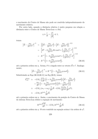 o movimento do Centro de Massa não pode ser resolvido independentemente do
movimento relativo.
Por outro lado, quando a distância relativa é muito pequeno em relação a
distância entre o Centro de Massa Terra-Lua e o Sol,
η ≡
r
R
=
|r|
¯
¯
¯R
¯
¯
¯
¿ 1,
temos
¯
¯
¯R −
m2
M(tot)
r
¯
¯
¯
−3
=
h³
R −
m2
M(tot)
r
´
·
³
R −
m2
M(tot)
r
´i−3/2
=
·
R2
− 2
m2
M(tot)
Rr cos θ +
³ m2
M(tot)
´2
r2
¸−3/2
= R−3
·
1 − 2
m2
M(tot)
η cos θ +
³ m2
M(tot)
´2
η2
¸−3/2
' R−3
³
1 + 3
m2
M(tot)
η cos θ
´
, (30.10)
até a primeira ordem em η. Acima, θ é o ângulo entre os vetores R e r. Analoga-
mente, ¯
¯
¯R +
m1
M(tot)
r
¯
¯
¯
−3
' R−3
³
1 − 3
m1
M(tot)
η cos θ
´
. (30.11)
Substituindo as Eqs.(30.10,30.11) na Eq.(30.9), temos
F
(tot)
ext ' −GM¯
nm1
R3
³
1 + 3
m2
M(tot)
η cos θ
´ ³
R −
m2
M(tot)
r
´
+
m2
R3
³
1 − 3
m1
M(tot)
η cos θ
´ ³
R +
m1
M(tot)
r
´o
' −GM¯ (m1 + m2)
1
R3
R − GM¯
m1m2
M(tot)
1
R2
η2
er
' −GM¯M(tot) 1
R3
R,
até a primeira ordem em η. Assim, o movimento da posição do Centro de Massa
do sistema Terra-Lua obdece a equação de movimento
M(tot) d2
R
dt2
' −GM¯M(tot) 1
R3
R, (30.12)
até a primeira ordem em η. O erro comitido na equação acima é da ordem de η2
.
229
 