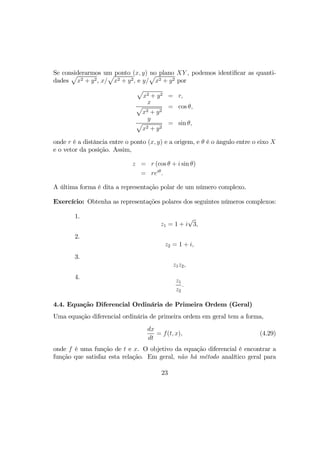 Se considerarmos um ponto (x, y) no plano XY , podemos identiﬁcar as quanti-
dades
p
x2 + y2, x/
p
x2 + y2, e y/
p
x2 + y2 por
p
x2 + y2 = r,
x
p
x2 + y2
= cos θ,
y
p
x2 + y2
= sin θ,
onde r é a distância entre o ponto (x, y) e a origem, e θ é o ângulo entre o eixo X
e o vetor da posição. Assim,
z = r (cos θ + i sin θ)
= reiθ
.
A última forma é dita a representação polar de um número complexo.
Exercício: Obtenha as representações polares dos seguintes números complexos:
1.
z1 = 1 + i
√
3,
2.
z2 = 1 + i,
3.
z1z2,
4.
z1
z2
.
4.4. Equação Diferencial Ordinária de Primeira Ordem (Geral)
Uma equação diferencial ordinária de primeira ordem em geral tem a forma,
dx
dt
= f(t, x), (4.29)
onde f é uma função de t e x. O objetivo da equação diferencial é encontrar a
função que satisfaz esta relação. Em geral, não há método analítico geral para
23
 