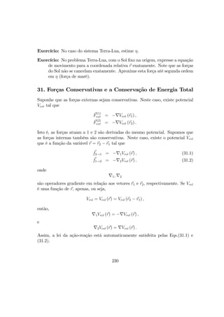 Exercício: No caso do sistema Terra-Lua, estime η.
Exercício: No problema Terra-Lua, com o Sol ﬁxo na origem, expresse a equação
de movimento para a coordenada relativa r exatamente. Note que as forças
do Sol não se cancelam exatamente. Aproxime esta força até segunda ordem
em η (força de marê).
31. Forças Conservativas e a Conservação de Energia Total
Suponhe que as forças externas sejam conservativas. Neste caso, existe potencial
Vext tal que
F
(1)
ext = −∇Vext (r1) ,
F
(2)
ext = −∇Vext (r2) .
Isto é, as forças atuam a 1 e 2 são derivadas do mesmo potencial. Supomos que
as forças internas também são conservativas. Neste caso, existe o potencial Vrel
que é a função da variável r = r2 − r1 tal que
f2→1 = −∇1Vrel (r) , (31.1)
f1→2 = −∇2Vrel (r) , (31.2)
onde
∇1, ∇2
são operadores gradiente em relação aos vetores r1 e r2, respectivamente. Se Vrel
é uma função de r, apenas, ou seja,
Vrel = Vrel (r) = Vrel (r2 − r1) ,
então,
∇1Vrel (r) = −∇Vrel (r) ,
e
∇2Vrel (r) = ∇Vrel (r) .
Assim, a lei da ação-reação está automaticamente satisfeita pelas Eqs.(31.1) e
(31.2).
230
 
