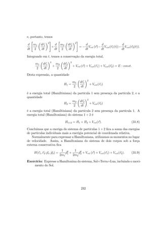 e, portanto, temos
d
dt
"
m1
2
µ
dr1
dt
¶2
#
+
d
dt
"
m2
2
µ
dr2
dt
¶2
#
= −
d
dt
Vrel (r)−
d
dt
Vext(r1(t))−
d
dt
Vext(r2(t)).
Integrando em t, temos a conservação da energia total,
m1
2
µ
dr1
dt
¶2
+
m2
2
µ
dr2
dt
¶2
+ Vrel (r) + Vext(r1) + Vext(r2) = E : const.
Desta expressão, a quantidade
H1 =
m1
2
µ
dr1
dt
¶2
+ Vext(r1)
é a energia total (Hamiltiniana) da partícula 1 sem presença da partícula 2, e a
quantidade
H2 =
m2
2
µ
dr2
dt
¶2
+ Vext(r2)
é a energia total (Hamiltiniana) da partícula 2 sem presença da partícula 1. A
energia total (Hamiltoniana) do sistema 1 + 2 é
H1+2 = H1 + H2 + Vrel(r). (31.8)
Concluimos que a eneriga do sistema de partículas 1 + 2 ﬁca a soma das energias
de partículas individuais mais a enerigia potencial de coordenada relativa.
Normalmente para expressar a Hamiltoniana, utilizamos os momentos no lugar
de velocidade. Assim, a Hamiltoniana do sistema de dois corpos sob a força
externa conservativa ﬁca
H(r1, r2; p1, p2) =
1
2m1
p2
1 +
1
2m2
p2
2 + Vrel (r) + Vext(r1) + Vext(r2). (31.9)
Exercício: Expresse a Hamiltonina do sistema, Sol+Terra+Lua, incluindo o movi-
mento do Sol.
232
 