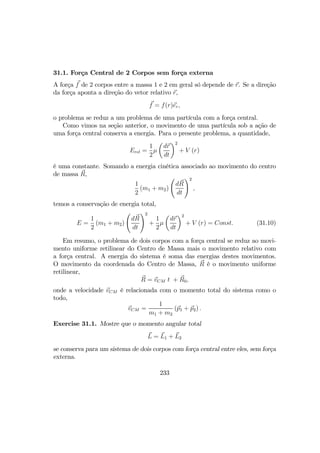 31.1. Força Central de 2 Corpos sem força externa
A força f de 2 corpos entre a massa 1 e 2 em geral só depende de r. Se a direção
da força aponta a direção do vetor relativo r,
f = f(r)er,
o problema se reduz a um problema de uma partícula com a força central.
Como vimos na seção anterior, o movimento de uma partícula sob a ação de
uma força central conserva a energia. Para o presente problema, a quantidade,
Erel =
1
2
µ
µ
dr
dt
¶2
+ V (r)
é uma constante. Somando a energia cinética associado ao movimento do centro
de massa R,
1
2
(m1 + m2)
Ã
dR
dt
!2
,
temos a conservação de energia total,
E =
1
2
(m1 + m2)
Ã
dR
dt
!2
+
1
2
µ
µ
dr
dt
¶2
+ V (r) = Const. (31.10)
Em resumo, o problema de dois corpos com a força central se reduz ao movi-
mento uniforme retilinear do Centro de Massa mais o movimento relativo com
a força central. A energia do sistema é soma das energias destes movimentos.
O movimento da coordenada do Centro de Massa, R é o movimento uniforme
retilinear,
R = vCM t + R0,
onde a velocidade vCM é relacionada com o momento total do sistema como o
todo,
vCM =
1
m1 + m2
(p1 + p2) .
Exercise 31.1. Mostre que o momento angular total
L = L1 + L2
se conserva para um sistema de dois corpos com força central entre eles, sem força
externa.
233
 