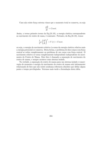 Caso não existe força externa vimos que o momento total se conserva, ou seja
dR
dt
= Cosnt.
Assim, o termo primeiro termo da Eq.(31.10), a energia cinética correspondente
ao movimento de centro de masa, é constante. Portanto, da Eq.(31.10), temos
1
2
µ
µ
dr
dt
¶2
+ V (r) = Const.
ou seja, a energia do movimento relativo (a soma da energia cinética relativa mais
a energia potencial) se conserva. Desta forma, o problema de dois corpos com força
central se reduz completamente ao problema de um corpo com força central. O
movimento relativo se torna completamente independente independente do movi-
mento do Centro de Massa. Este fato é chamado a separação de movimento do
centro de massa, e sempre acontece num sistema isolado.
Na verdade, a separação do centro de massa para um sistema isolado e conser-
vação de momento e energia do movimento do centro de massa está intimamente
relacionado de fato que não existe nenhuma referencia absoluto que deﬁne algum
ponto e tempo previlegiados. Veremos mais tarde a formulação desta idéia.
234
 