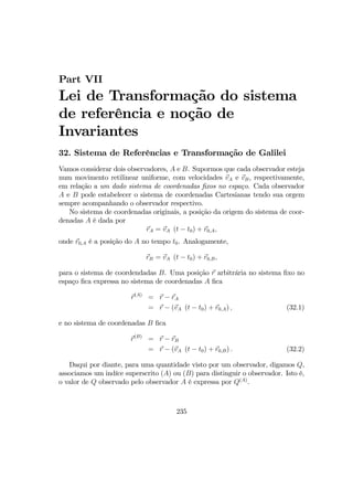 Part VII
Lei de Transformação do sistema
de referência e noção de
Invariantes
32. Sistema de Referências e Transformação de Galilei
Vamos considerar dois observadores, A e B. Supormos que cada observador esteja
num movimento retilinear uniforme, com velocidades vA e vB, respectivamente,
em relação a um dado sistema de coordenadas ﬁxos no espaço. Cada observador
A e B pode estabelecer o sistema de coordenadas Cartesianas tendo sua orgem
sempre acompanhando o observador respectivo.
No sistema de coordenadas originais, a posição da origem do sistema de coor-
denadas A é dada por
rA = vA (t − t0) + r0,A,
onde r0,A é a posição do A no tempo t0. Analogamente,
rB = vA (t − t0) + r0,B,
para o sistema de coordendadas B. Uma posição r arbitrária no sistema ﬁxo no
espaço ﬁca expressa no sistema de coordenadas A ﬁca
r(A)
= r − rA
= r − (vA (t − t0) + r0,A) , (32.1)
e no sistema de coordenadas B ﬁca
r(B)
= r − rB
= r − (vA (t − t0) + r0,B) . (32.2)
Daqui por diante, para uma quantidade visto por um observador, digamos Q,
associamos um indíce superscrito (A) ou (B) para distinguir o observador. Isto é,
o valor de Q observado pelo observador A é expressa por Q(A)
.
235
 