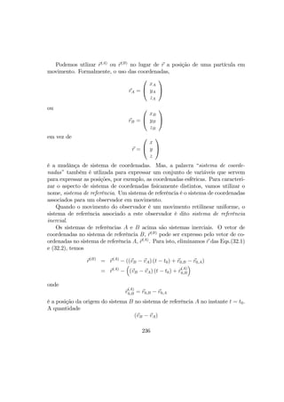 Podemos utlizar r(A)
ou r(B)
no lugar de r a posição de uma partícula em
movimento. Formalmente, o uso das coordenadas,
rA =


xA
yA
zA


ou
rB =


xB
yB
zB


em vez de
r =


x
y
z


é a mudânça de sistema de coordenadas. Mas, a palavra “sistema de coorde-
nadas” também é utlizada para expressar um conjunto de variáveis que servem
para expressar as posições, por exemplo, as coordenadas esfêricas. Para caracteri-
zar o aspecto de sistema de coordenadas ﬁsicamente distintos, vamos utilizar o
nome, sistema de referência. Um sistema de referência é o sistema de coordenadas
associados para um observador em movimento.
Quando o movimento do observador é um movimento retilinear uniforme, o
sistema de referência associado a este observador é dito sistema de referência
inercial.
Os sistemas de referências A e B acima são sistemas inerciais. O vetor de
coordenadas no sistema de referência B, r(B)
pode ser expresso pelo vetor de co-
ordenadas no sistema de referência A, r(A)
. Para isto, eliminamos r das Eqs.(32.1)
e (32.2), temos
r(B)
= r(A)
− ((vB − vA) (t − t0) + r0,B − r0,A)
= r(A)
−
³
(vB − vA) (t − t0) + r
(A)
0,B
´
onde
r
(A)
0,B = r0,B − r0,A
é a posição da origem do sistema B no sistema de referência A no instante t = t0.
A quantidade
(vB − vA)
236
 
